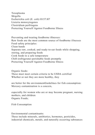 Toxoplasma
Shigella
Escherichia coli (E. coli) O157:H7
Listeria monocytogenes
Clostridium perfringens
Protecting Yourself Against Foodborne Illness
Preventing and treating foodborne illnesses:
Raw foods are the most common source of foodborne illnesses
Food safety principles:
Clean hands
Separate raw, cooked, and ready-to-eat foods while shopping,
storing, and preparing foods
Cook foods to a safe temperature
Chill (refrigerate) perishable foods promptly
Protecting Yourself Against Foodborne Illness
Organic foods:
These must meet certain criteria to be USDA certified
Whether or not they are more healthy, they
are better for the environmentGuidelines for fish consumption:
Mercury contamination is a concern,
especially for women who are or may become pregnant, nursing
mothers, and children
Organic Foods;
Fish Consumption
Environmental contaminants:
These include minerals, antibiotics, hormones, pesticides,
industrial chemicals, metals, and naturally occurring substances
 