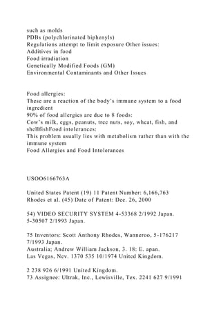 such as molds
PDBs (polychlorinated biphenyls)
Regulations attempt to limit exposure Other issues:
Additives in food
Food irradiation
Genetically Modified Foods (GM)
Environmental Contaminants and Other Issues
Food allergies:
These are a reaction of the body’s immune system to a food
ingredient
90% of food allergies are due to 8 foods:
Cow’s milk, eggs, peanuts, tree nuts, soy, wheat, fish, and
shellfishFood intolerances:
This problem usually lies with metabolism rather than with the
immune system
Food Allergies and Food Intolerances
USOO6166763A
United States Patent (19) 11 Patent Number: 6,166,763
Rhodes et al. (45) Date of Patent: Dec. 26, 2000
54) VIDEO SECURITY SYSTEM 4-53368 2/1992 Japan.
5-30507 2/1993 Japan.
75 Inventors: Scott Anthony Rhodes, Wanneroo, 5-176217
7/1993 Japan.
Australia; Andrew William Jackson, 3. 18: E. apan.
Las Vegas, Nev. 1370 535 10/1974 United Kingdom.
2 238 926 6/1991 United Kingdom.
73 Assignee: Ultrak, Inc., Lewisville, Tex. 2241 627 9/1991
 