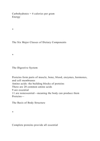 Carbohydrates = 4 calories per gram
Energy
*
The Six Major Classes of Dietary Components
*
The Digestive System
Proteins form parts of muscle, bone, blood, enzymes, hormones,
and cell membranes
Amino acids: the building blocks of proteins
There are 20 common amino acids
9 are essential
11 are nonessential—meaning the body can produce them
Proteins—
The Basis of Body Structure
*
Complete proteins provide all essential
 