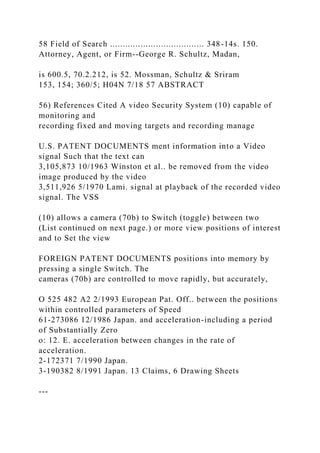 58 Field of Search ..................................... 348-14s. 150.
Attorney, Agent, or Firm--George R. Schultz, Madan,
is 600.5, 70.2.212, is 52. Mossman, Schultz & Sriram
153, 154; 360/5; H04N 7/18 57 ABSTRACT
56) References Cited A video Security System (10) capable of
monitoring and
recording fixed and moving targets and recording manage
U.S. PATENT DOCUMENTS ment information into a Video
signal Such that the text can
3,105,873 10/1963 Winston et al.. be removed from the video
image produced by the video
3,511,926 5/1970 Lami. signal at playback of the recorded video
signal. The VSS
(10) allows a camera (70b) to Switch (toggle) between two
(List continued on next page.) or more view positions of interest
and to Set the view
FOREIGN PATENT DOCUMENTS positions into memory by
pressing a single Switch. The
cameras (70b) are controlled to move rapidly, but accurately,
O 525 482 A2 2/1993 European Pat. Off.. between the positions
within controlled parameters of Speed
61-273086 12/1986 Japan. and acceleration-including a period
of Substantially Zero
o: 12. E. acceleration between changes in the rate of
acceleration.
2-172371 7/1990 Japan.
3-190382 8/1991 Japan. 13 Claims, 6 Drawing Sheets
---
 
