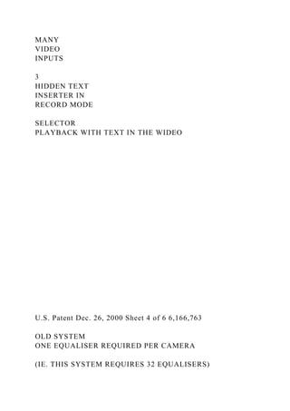 MANY
VIDEO
INPUTS
3
HIDDEN TEXT
INSERTER IN
RECORD MODE
SELECTOR
PLAYBACK WITH TEXT IN THE WIDEO
U.S. Patent Dec. 26, 2000 Sheet 4 of 6 6,166,763
OLD SYSTEM
ONE EQUALISER REQUIRED PER CAMERA
(IE. THIS SYSTEM REQUIRES 32 EQUALISERS)
 