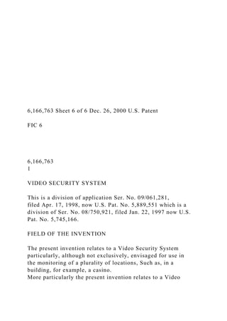6,166,763 Sheet 6 of 6 Dec. 26, 2000 U.S. Patent
FIC 6
6,166,763
1
VIDEO SECURITY SYSTEM
This is a division of application Ser. No. 09/061,281,
filed Apr. 17, 1998, now U.S. Pat. No. 5,889,551 which is a
division of Ser. No. 08/750,921, filed Jan. 22, 1997 now U.S.
Pat. No. 5,745,166.
FIELD OF THE INVENTION
The present invention relates to a Video Security System
particularly, although not exclusively, envisaged for use in
the monitoring of a plurality of locations, Such as, in a
building, for example, a casino.
More particularly the present invention relates to a Video
 