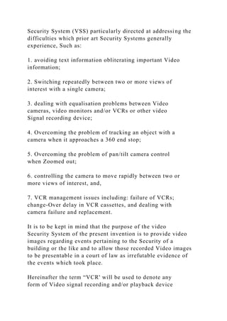 Security System (VSS) particularly directed at addressing the
difficulties which prior art Security Systems generally
experience, Such as:
1. avoiding text information obliterating important Video
information;
2. Switching repeatedly between two or more views of
interest with a single camera;
3. dealing with equalisation problems between Video
cameras, video monitors and/or VCRs or other video
Signal recording device;
4. Overcoming the problem of tracking an object with a
camera when it approaches a 360 end stop;
5. Overcoming the problem of pan/tilt camera control
when Zoomed out;
6. controlling the camera to move rapidly between two or
more views of interest, and,
7. VCR management issues including: failure of VCRs;
change-Over delay in VCR cassettes, and dealing with
camera failure and replacement.
It is to be kept in mind that the purpose of the video
Security System of the present invention is to provide video
images regarding events pertaining to the Security of a
building or the like and to allow those recorded Video images
to be presentable in a court of law as irrefutable evidence of
the events which took place.
Hereinafter the term “VCR' will be used to denote any
form of Video signal recording and/or playback device
 