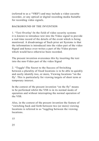 (referred to as a “VRD") and may include a video cassette
recorder, or any optical or digital recording media Suitable
for recording video signals.
BACKGROUND OF THE INVENTION
1. “Text Overlay'-In the field of video security systems
it is known to introduce text into the Video signal to provide
a real time record of the details of the event which is being
monitored. A disadvantage of Such prior art Systems is that
the information is introduced into the video part of the video
Signal and hence over-writes a part of the Video picture
which would have otherwise been recorded.
The present invention overcomes this by inserting the text
into the non-Video part of the video Signal
2. “Toggle'-The Secret to the Success of Switching
between a plurality of fixed locations is to be able to quickly
and easily identify two, or more, Viewing locations “on the
fly'. This is particularly for viewing targets of short term or
temporary interest.
In the context of the present invention “on the fly” means
to be performed whilst the VSS is in its normal mode of
operation and without interrupting the normal operation of
the VSS.
Also, in the context of the present invention the feature of
“switching back and forth between two (or more) viewing
locations is referred to as “toggling between the viewing
locations.
15
25
 