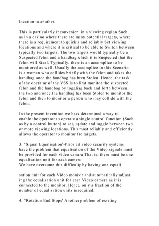 location to another.
This is particularly inconvenient in a viewing region Such
as in a casino where there are many potential targets, where
there is a requirement to quickly and reliably Set viewing
locations and where it is critical to be able to Switch between
typically two targets. The two targets would typically be a
Suspected felon and a handbag which it is Suspected that the
felon will Steal. Typically, there is an accomplice to be
monitored as well. Usually the accomplice in this Scenario
is a woman who collides briefly with the felon and takes the
handbag once the handbag has been Stolen. Hence, the task
of the operator of the VSS is to first monitor the suspected
felon and the handbag by toggling back and forth between
the two and once the handbag has been Stolen to monitor the
felon and then to monitor a person who may collide with the
felon.
In the present invention we have determined a way to
enable the operator to operate a single control function (Such
as by a control button) to set, update and toggle between two
or more viewing locations. This most reliably and efficiently
allows the operator to monitor the targets.
3. "Signal Equalisation'-Prior art video security systems
have the problem that equalisation of the Video signals must
be provided for each video camera That is, there must be one
equalisation unit for each camera
We have overcome this difficulty by having one equali
sation unit for each Video monitor and automatically adjust
ing the equalisation unit for each Video camera as it is
connected to the monitor. Hence, only a fraction of the
number of equalisation units is required.
4. “Rotation End Stops' Another problem of existing
 
