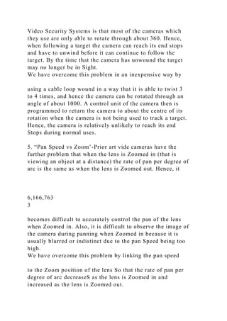 Video Security Systems is that most of the cameras which
they use are only able to rotate through about 360. Hence,
when following a target the camera can reach its end stops
and have to unwind before it can continue to follow the
target. By the time that the camera has unwound the target
may no longer be in Sight.
We have overcome this problem in an inexpensive way by
using a cable loop wound in a way that it is able to twist 3
to 4 times, and hence the camera can be rotated through an
angle of about 1000. A control unit of the camera then is
programmed to return the camera to about the centre of its
rotation when the camera is not being used to track a target.
Hence, the camera is relatively unlikely to reach its end
Stops during normal uses.
5. “Pan Speed vs Zoom’-Prior art vide cameras have the
further problem that when the lens is Zoomed in (that is
viewing an object at a distance) the rate of pan per degree of
arc is the same as when the lens is Zoomed out. Hence, it
6,166,763
3
becomes difficult to accurately control the pan of the lens
when Zoomed in. Also, it is difficult to observe the image of
the camera during panning when Zoomed in because it is
usually blurred or indistinct due to the pan Speed being too
high.
We have overcome this problem by linking the pan speed
to the Zoom position of the lens So that the rate of pan per
degree of arc decreaseS as the lens is Zoomed in and
increased as the lens is Zoomed out.
 