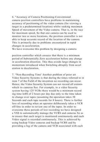6. "Accuracy of Camera Positioning-Conventional
camera position controllers have problems in maintaining
accuracy of positioning of the video camera (for viewing a
target in a predetermined location) whilst seeking maximum
Speed of movement of the Video camera. That is, in the race
for maximum speed, So that one camera can be used to
monitor two or more locations, the position controller is not
able to keep accurate record of the location of the camera.
This is primarily due to problems encountered in rapid
changes in acceleration.
We have overcome this problem by designing a camera
position controller which ensures that there is a minimum
period of Substantially Zero acceleration before any change
in acceleration direction. This thus avoids large changes in
momentum introduced when Switching abruptly from accel
eration to deceleration.
7. “Non-Recording Time' Another problem of prior art
Video Security Systems is that during the times referred to in
item 7 of the Field of the invention no recording can occur.
Hence, the Video Security System can not record all extents
which its cameras See. For example, in a video Security
system having 125 VCRs there would be a minimum record
ing time loSS of 2 hours per day due only to the time taken
to change over tapes (assuming the operation takes 30
Seconds and each tape records for 8 hours). There is further
loss of recording when an operator deliberately takes a VCR
off-line in order to review one of the tapes. In order to
overcome these periods of lost recording we have designed
a VSS to automatically manage the VCRS and cameras So as
to ensure that each target is monitored continuously and each
Video signal is recorded continuously. This is achieved by
using backup Video cameras and backup VCRS and by
providing a log of the camera and VCR associated with each
 