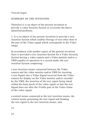 Viewed target.
SUMMARY OF THE INVENTION
Therefore it is an object of the present invention to
provide a video Security System to overcome the above
identified problems.
1. It is an object of the present invention to provide a text
insertion System which enables Storage of text other than in
the part of the Video signal which corresponds to the Video
image.
In accordance with another aspect of the present invention
there is provided a text insertion System for a Video Security
System having a video camera and a Video monitor and/or a
VRD capable of operation in a record mode, the text
insertion System comprising:
a text insertion means connected between the Video
camera and the video monitor and/or VRD for inserting
a text Signal into a Video Signal received from the Video
camera for display on the Video monitor and/or recordal
by the VRD, the insertion of the text signal being timed
within the back porch of the video signal so that the text
Signal does not alter the Visible part of the Video frame
of the video signal;
a control means connected to the text insertion means, the
control means generating the text signal and Sending
the text signal to the text insertion means, and,
15
25
 