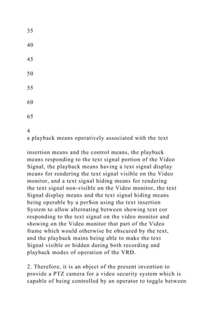 35
40
45
50
55
60
65
4
a playback means operatively associated with the text
insertion means and the control means, the playback
means responding to the text signal portion of the Video
Signal, the playback means having a text signal display
means for rendering the text signal visible on the Video
monitor, and a text signal hiding means for rendering
the text signal non-visible on the Video monitor, the text
Signal display means and the text signal hiding means
being operable by a perSon using the text insertion
System to allow alternating between showing text cor
responding to the text signal on the video monitor and
showing on the Video monitor that part of the Video
frame which would otherwise be obscured by the text,
and the playback mains being able to make the text
Signal visible or hidden during both recording and
playback modes of operation of the VRD.
2. Therefore, it is an object of the present invention to
provide a PTZ camera for a video security system which is
capable of being controlled by an operator to toggle between
 