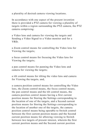 a plurality of desired camera viewing locations.
In accordance with one aspect of the present invention
there is provided a PTZ camera for viewing a plurality of
targets within a region surrounding the PTZ camera, the PTZ
camera comprising:
a Video lens and camera for viewing the targets and
Sending a Video Signal to a Video monitor and for a
VRD;
a Zoom control means for controlling the Video lens for
Viewing the targets;
a focus control means for focusing the Video lens for
Viewing the targets;
a pan control means for panning the Video lens and
camera for viewing the targets;
a tilt control means for tilting the video lens and camera
for Viewing the targets, and,
a camera position control means for controlling the Video
lens, the Zoom control means, the focus control means,
the pan control means and the tilt control means, the
camera position control means having a first current
position means for Storing the Settings corresponding to
the location of one of the targets, and a Second current
position means for Storing the Settings corresponding to
the location of another one of the targets, the camera
position control means being operable to Switch control
between the first current position means and the Second
current position means for allowing viewing to Switch
between two targets of present interest, wherein the first
current position means and the Second current position
 