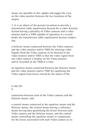 means are operable to Set, update and toggle the view
on the video monitor between the two locations of the
targets.
3. It is an object of the present invention to provide a
transmission cable equalisation System for a video Security
System having a plurality of Video cameras and a video
monitor and/or a VRD capable of operation in a record
mode, the transmission cable equalisation System compris
ing:
a Selector means connected between the Video cameras
and the video monitor and/or VRD for selecting video
Signals from the Video cameras to be directed to the
video monitor and/or VRD so that the video signal from
one video camera is display on the Video monitor
and/or recorded on the VRD at a time;
an equaliser means connected between the Selector means
and the video monitor and/or VRD for equalising the
Video signal from losses caused by the nature of the
6,166,763
S
connection between each of the Video cameras and the
Selector means, and,
a control means connected to the equaliser means and the
Selector means, the control means having a reference
means having data quantifying the losses between each
Video camera and the Selector means, and the control
means controlling the equaliser means to compensate
for the losses associated with each Video camera as its
 