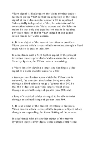 Video signal is displayed on the Video monitor and/or
recorded on the VRD So that the condition of the video
signal at the video monitor and/or VRD is equalised
Substantially independent of the characteristics of the
connection between the Video camera and the Selector
means So that only one equalisation means is required
per video monitor and/or VRD instead of one equali
sation means per Video camera.
4. It is an object of the present invention to provide a
Video camera which is controllable to rotate through a fixed
angle which is greater than 360.
In accordance with a Still further aspect of the present
invention there is provided a Video camera for a video
Security System, the Video camera comprising:
a Video lens for viewing a target and Sending a Video
signal to a video monitor and/or a VRD;
a transport mechanism upon which the Video lens is
mounted, the transport mechanism being rotatable
through a fixed azimuth range of greater than 360 So
that the Video lens cam view targets which move
through an azimuth range of greater than 360; and,
a loop of electrical cables arranged to be able to twist
through an azimuth range of greater than 360.
5. It is an object of the present invention to provide a
Video camera which is controllable to pan at a Speed which
changes corresponding the Zoom Setting of the camera.
In accordance with yet another aspect of the present
invention there is provided a Video camera comprising:
 