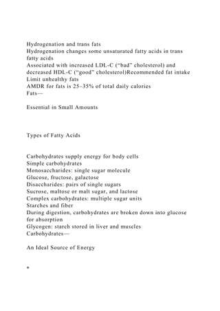 Hydrogenation and trans fats
Hydrogenation changes some unsaturated fatty acids in trans
fatty acids
Associated with increased LDL-C (“bad” cholesterol) and
decreased HDL-C (“good” cholesterol)Recommended fat intake
Limit unhealthy fats
AMDR for fats is 25–35% of total daily calories
Fats—
Essential in Small Amounts
Types of Fatty Acids
Carbohydrates supply energy for body cells
Simple carbohydrates
Monosaccharides: single sugar molecule
Glucose, fructose, galactose
Disaccharides: pairs of single sugars
Sucrose, maltose or malt sugar, and lactose
Complex carbohydrates: multiple sugar units
Starches and fiber
During digestion, carbohydrates are broken down into glucose
for absorption
Glycogen: starch stored in liver and muscles
Carbohydrates—
An Ideal Source of Energy
*
 