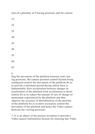 tion of a plurality of Viewing positions and for control
15
25
35
40
45
50
55
60
65
6
ling the movement of the platform between said view
ing positions, the camera position control System being
configured control the movement of the platform So as
to provide a minimum period during which there is
Substantially Zero acceleration between changes in
acceleration of the platform from acceleration to decel
eration So as to reduce the amount of rate of change of
momentum experienced by the platform and thus
improve the accuracy of determination of the position
of the platform So as to more accurately control the
movement of the platform and hence the Video camera
between the viewing positions.
7. It is an object of the present invention to provide a
Video camera Substitution System for ensuring that Video
 