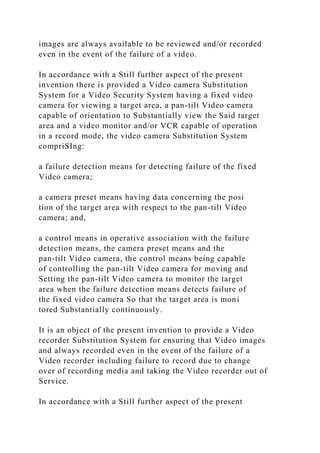 images are always available to be reviewed and/or recorded
even in the event of the failure of a video.
In accordance with a Still further aspect of the present
invention there is provided a Video camera Substitution
System for a Video Security System having a fixed video
camera for viewing a target area, a pan-tilt Video camera
capable of orientation to Substantially view the Said target
area and a video monitor and/or VCR capable of operation
in a record mode, the video camera Substitution System
compriSIng:
a failure detection means for detecting failure of the fixed
Video camera;
a camera preset means having data concerning the posi
tion of the target area with respect to the pan-tilt Video
camera; and,
a control means in operative association with the failure
detection means, the camera preset means and the
pan-tilt Video camera, the control means being capable
of controlling the pan-tilt Video camera for moving and
Setting the pan-tilt Video camera to monitor the target
area when the failure detection means detects failure of
the fixed video camera So that the target area is moni
tored Substantially continuously.
It is an object of the present invention to provide a Video
recorder Substitution System for ensuring that Video images
and always recorded even in the event of the failure of a
Video recorder including failure to record due to change
over of recording media and taking the Video recorder out of
Service.
In accordance with a Still further aspect of the present
 