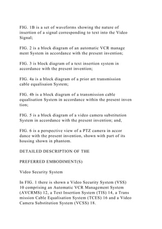 FIG. 1B is a set of waveforms showing the nature of
insertion of a signal corresponding to text into the Video
Signal;
FIG. 2 is a block diagram of an automatic VCR manage
ment System in accordance with the present invention;
FIG. 3 is block diagram of a text insertion system in
accordance with the present invention;
FIG. 4a is a block diagram of a prior art transmission
cable equalisaion System;
FIG. 4b is a block diagram of a transmission cable
equalisation System in accordance within the present inven
tion;
FIG. 5 is a block diagram of a video camera substitution
System in accordance with the present invention; and,
FIG. 6 is a perspective view of a PTZ camera in accor
dance with the present invention, shown with part of its
housing shown in phantom.
DETAILED DESCRIPTION OF THE
PREFERRED EMBODIMENT(S)
Video Security System
In FIG. 1 there is shown a Video Security System (VSS)
10 comprising an Automatic VCR Management System
(AVCRMS) 12, a Text Insertion System (TIS) 14, a Trans
mission Cable Equalisation System (TCES) 16 and a Video
Camera Substitution System (VCSS) 18.
 