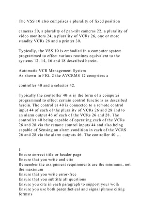 The VSS 10 also comprises a plurality of fixed position
cameras 20, a plurality of pan-tilt cameras 22, a plurality of
video monitors 24, a plurality of VCRs 26, one or more
standby VCRs 28 and a printer 30.
Typically, the VSS 10 is embodied in a computer system
programmed to effect various routines equivalent to the
systems 12, 14, 16 and 18 described herein.
Automatic VCR Management System
As shown in FIG. 2 the AVCRMS 12 comprises a
controller 40 and a selector 42.
Typically the controller 40 is in the form of a computer
programmed to effect certain control functions as described
herein. The controller 40 is connected to a remote control
input 44 of each of the plurality of VCRs 26 and 28 and to
an alarm output 46 of each of the VCRs 26 and 28. The
controller 40 being capable of operating each of the VCRs
26 and 28 via the remote control inputs 44 and also being
capable of Sensing an alarm condition in each of the VCRS
26 and 28 via the alarm outputs 46. The controller 40 …
1
Ensure correct title or header page
Ensure that you write and cite
Remember the assignment requirements are the minimum, not
the maximum
Ensure that you write error-free
Ensure that you subtitle all questions
Ensure you cite in each paragraph to support your work
Ensure you use both parenthetical and signal phrase citing
formats
 