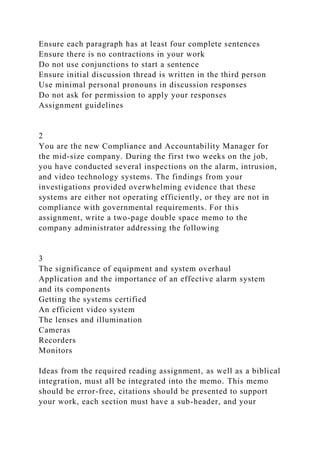 Ensure each paragraph has at least four complete sentences
Ensure there is no contractions in your work
Do not use conjunctions to start a sentence
Ensure initial discussion thread is written in the third person
Use minimal personal pronouns in discussion responses
Do not ask for permission to apply your responses
Assignment guidelines
2
You are the new Compliance and Accountability Manager for
the mid-size company. During the first two weeks on the job,
you have conducted several inspections on the alarm, intrusion,
and video technology systems. The findings from your
investigations provided overwhelming evidence that these
systems are either not operating efficiently, or they are not in
compliance with governmental requirements. For this
assignment, write a two-page double space memo to the
company administrator addressing the following
3
The significance of equipment and system overhaul
Application and the importance of an effective alarm system
and its components
Getting the systems certified
An efficient video system
The lenses and illumination
Cameras
Recorders
Monitors
Ideas from the required reading assignment, as well as a biblical
integration, must all be integrated into the memo. This memo
should be error-free, citations should be presented to support
your work, each section must have a sub-header, and your
 