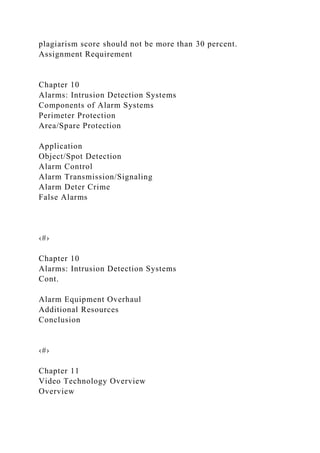plagiarism score should not be more than 30 percent.
Assignment Requirement
Chapter 10
Alarms: Intrusion Detection Systems
Components of Alarm Systems
Perimeter Protection
Area/Spare Protection
Application
Object/Spot Detection
Alarm Control
Alarm Transmission/Signaling
Alarm Deter Crime
False Alarms
‹#›
Chapter 10
Alarms: Intrusion Detection Systems
Cont.
Alarm Equipment Overhaul
Additional Resources
Conclusion
‹#›
Chapter 11
Video Technology Overview
Overview
 