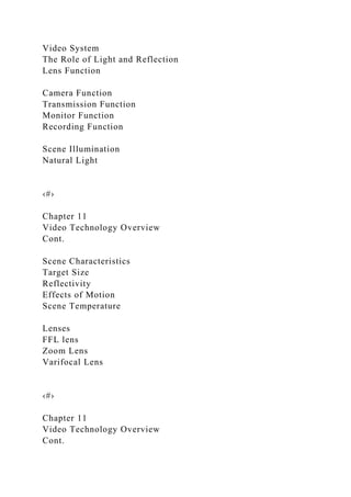 Video System
The Role of Light and Reflection
Lens Function
Camera Function
Transmission Function
Monitor Function
Recording Function
Scene Illumination
Natural Light
‹#›
Chapter 11
Video Technology Overview
Cont.
Scene Characteristics
Target Size
Reflectivity
Effects of Motion
Scene Temperature
Lenses
FFL lens
Zoom Lens
Varifocal Lens
‹#›
Chapter 11
Video Technology Overview
Cont.
 