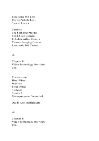 Panoramic 360 Lens
Covert Pinhole Lens
Special Lenses
Cameras
The Scanning Process
Solid-State Cameras
LLL-Intensified Camera
Thermal Imaging Camera
Panoramic 360 Camera
‹#›
Chapter 11
Video Technology Overview
Cont.
Transmission
Hard-Wired
Wireless
Fiber Optics
Switches
Standard
Microprocessor Controlled
Quads And Multiplexers
‹#›
Chapter 11
Video Technology Overview
Cont.
 