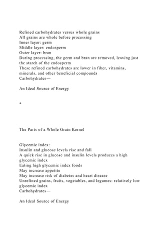 Refined carbohydrates versus whole grains
All grains are whole before processing
Inner layer: germ
Middle layer: endosperm
Outer layer: bran
During processing, the germ and bran are removed, leaving just
the starch of the endosperm
These refined carbohydrates are lower in fiber, vitamins,
minerals, and other beneficial compounds
Carbohydrates—
An Ideal Source of Energy
*
The Parts of a Whole Grain Kernel
Glycemic index:
Insulin and glucose levels rise and fall
A quick rise in glucose and insulin levels produces a high
glycemic index
Eating high glycemic index foods
May increase appetite
May increase risk of diabetes and heart disease
Unrefined grains, fruits, vegetables, and legumes: relatively low
glycemic index
Carbohydrates—
An Ideal Source of Energy
 
