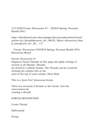 2/27/2020 Forum: Discussion #3 – 202010 Spring: Personal
Health (991)
https://blackboard.ualr.edu/webapps/discussionboard/do/forum?
action=list_threads&course_id=_96820_1&nav=discussion_boar
d_entry&conf_id=_90… 1/3
Forum: Discussion #3202010 Spring: Personal Health (991)
Discussion Board
Forum: Discussion #3
Organize Forum Threads on this page and apply settings to
several or all threads. Threads
are listed in a tabular format. The Threads can be sorted by
clicking the column title or the
caret at the top of each column. More Help
This is a 'post-first' discussion forum.
There are currently 6 threads in this forum. Join the
conversation by
creating a thread!
FORUM DESCRIPTION
Create Thread
MyPyramid
Group
 