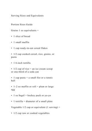 Serving Sizes and Equivalents
Portion Sizes Guide
Grains 1 oz equivalents =
• 1 slice of bread
• 1 small muffin
• 1 cup ready-to-eat cereal flakes
• 1/2 cup cooked cereal, rice, grains, or
pasta
• 1 6-inch tortilla
• 1/2 cup of rice = an ice cream scoop
or one-third of a soda can
• 1 cup pasta = a small fist or a tennis
ball
• 1–2 oz muffin or roll = plum or large
egg
• 1 oz bagel = hockey puck or yo-yo
• 1 tortilla = diameter of a small plate
Vegetable 1/2 cup or equivalent (1 serving) =
• 1/2 cup raw or cooked vegetables
 