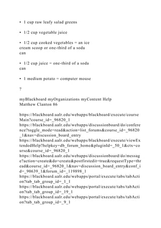 • 1 cup raw leafy salad greens
• 1/2 cup vegetable juice
• 1/2 cup cooked vegetables = an ice
cream scoop or one-third of a soda
can
• 1/2 cup juice = one-third of a soda
can
• 1 medium potato = computer mouse
?
myBlackboard myOrganizations myContent Help
Matthew Clanton 86
https://blackboard.ualr.edu/webapps/blackboard/execute/course
Main?course_id=_96820_1
https://blackboard.ualr.edu/webapps/discussionboard/do/confere
nce?toggle_mode=read&action=list_forums&course_id=_96820
_1&nav=discussion_board_entry
https://blackboard.ualr.edu/webapps/blackboard/execute/viewEx
tendedHelp?helpkey=db_forum_home&pluginId=_50_1&ctx=co
urse&course_id=_96820_1
https://blackboard.ualr.edu/webapps/discussionboard/do/messag
e?action=create&do=create&postfirstedit=true&requestType=thr
ead&course_id=_96820_1&nav=discussion_board_entry&conf_i
d=_90639_1&forum_id=_119898_1
https://blackboard.ualr.edu/webapps/portal/execute/tabs/tabActi
on?tab_tab_group_id=_1_1
https://blackboard.ualr.edu/webapps/portal/execute/tabs/tabActi
on?tab_tab_group_id=_19_1
https://blackboard.ualr.edu/webapps/portal/execute/tabs/tabActi
on?tab_tab_group_id=_9_1
 