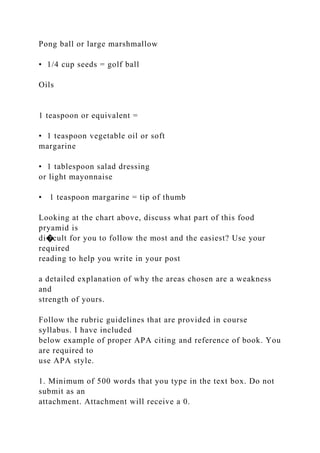 Pong ball or large marshmallow
• 1/4 cup seeds = golf ball
Oils
1 teaspoon or equivalent =
• 1 teaspoon vegetable oil or soft
margarine
• 1 tablespoon salad dressing
or light mayonnaise
• 1 teaspoon margarine = tip of thumb
Looking at the chart above, discuss what part of this food
pryamid is
di�cult for you to follow the most and the easiest? Use your
required
reading to help you write in your post
a detailed explanation of why the areas chosen are a weakness
and
strength of yours.
Follow the rubric guidelines that are provided in course
syllabus. I have included
below example of proper APA citing and reference of book. You
are required to
use APA style.
1. Minimum of 500 words that you type in the text box. Do not
submit as an
attachment. Attachment will receive a 0.
 