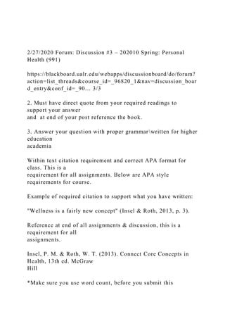 2/27/2020 Forum: Discussion #3 – 202010 Spring: Personal
Health (991)
https://blackboard.ualr.edu/webapps/discussionboard/do/forum?
action=list_threads&course_id=_96820_1&nav=discussion_boar
d_entry&conf_id=_90… 3/3
2. Must have direct quote from your required readings to
support your answer
and at end of your post reference the book.
3. Answer your question with proper grammarwritten for higher
education
academia
Within text citation requirement and correct APA format for
class. This is a
requirement for all assignments. Below are APA style
requirements for course.
Example of required citation to support what you have written:
"Wellness is a fairly new concept" (Insel & Roth, 2013, p. 3).
Reference at end of all assignments & discussion, this is a
requirement for all
assignments.
Insel, P. M. & Roth, W. T. (2013). Connect Core Concepts in
Health, 13th ed. McGraw
Hill
*Make sure you use word count, before you submit this
 