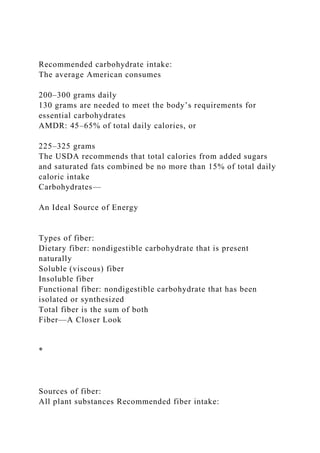 Recommended carbohydrate intake:
The average American consumes
200–300 grams daily
130 grams are needed to meet the body’s requirements for
essential carbohydrates
AMDR: 45–65% of total daily calories, or
225–325 grams
The USDA recommends that total calories from added sugars
and saturated fats combined be no more than 15% of total daily
caloric intake
Carbohydrates—
An Ideal Source of Energy
Types of fiber:
Dietary fiber: nondigestible carbohydrate that is present
naturally
Soluble (viscous) fiber
Insoluble fiber
Functional fiber: nondigestible carbohydrate that has been
isolated or synthesized
Total fiber is the sum of both
Fiber—A Closer Look
*
Sources of fiber:
All plant substances Recommended fiber intake:
 