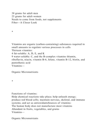 38 grams for adult men
25 grams for adult women
Needs to come from foods, not supplements
Fiber—A Closer Look
*
Vitamins are organic (carbon-containing) substances required in
small amounts to regulate various processes in cells
Thirteen vitamins:
4 fat-soluble: A, D, E, and K
9 water-soluble: C, and the B-complex vitamins thiamin,
riboflavin, niacin, vitamin B-6, folate, vitamin B-12, biotin, and
pantothenic acid
Vitamins—
Organic Micronutrients
*
Functions of vitamins:
Help chemical reactions take place; help unleash energy;
produce red blood cells; maintain nervous, skeletal, and immune
systems; and act as antioxidantsSources of vitamins:
The human body does not manufacture most vitamins
Abundant in fruits, vegetables, and grains
Vitamins—
Organic Micronutrients
 