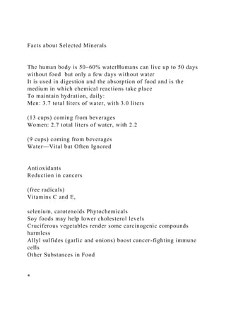 Facts about Selected Minerals
The human body is 50–60% waterHumans can live up to 50 days
without food but only a few days without water
It is used in digestion and the absorption of food and is the
medium in which chemical reactions take place
To maintain hydration, daily:
Men: 3.7 total liters of water, with 3.0 liters
(13 cups) coming from beverages
Women: 2.7 total liters of water, with 2.2
(9 cups) coming from beverages
Water—Vital but Often Ignored
Antioxidants
Reduction in cancers
(free radicals)
Vitamins C and E,
selenium, carotenoids Phytochemicals
Soy foods may help lower cholesterol levels
Cruciferous vegetables render some carcinogenic compounds
harmless
Allyl sulfides (garlic and onions) boost cancer-fighting immune
cells
Other Substances in Food
*
 