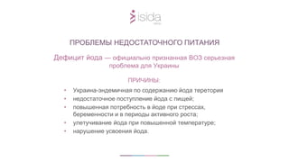 ПРИЧИНЫ:
• Украина-эндемичная по содержанию йода теретория
• недостаточное поступление йода с пищей;
• повышенная потребность в йоде при стрессах,
беременности и в периоды активного роста;
• улетучивание йода при повышенной температуре;
• нарушение усвоения йода.
ПРОБЛЕМЫ НЕДОСТАТОЧНОГО ПИТАНИЯ
Дефицит йода — официально признанная ВОЗ серьезная
проблема для Украины
 