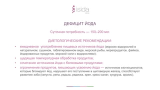 Суточная потребность — 150–200 мкг.
ДИЕТОЛОГИЧЕСКИЕ РЕКОМЕНДАЦИИ:
• ежедневное употребление пищевых источников йода (морских водорослей в
натуральном, сушеном, таблетированном виде, морской рыбы, морепродуктов, фейхоа,
йодированных продуктов, морской соли с водорослями);
• щадящая температурная обработка продуктов;
• сочетание источников йода с белковыми продуктами;
• ограничение продуктов, мешающих усвоению йода — источников изотиоционатов,
которые блокируют йод, нарушают его поступление в щитовидную железу, способствуют
развитию зоба (капуста, репа, редька, редиска, хрен, кресс-салат, кукуруза, арахис).
ДЕФИЦИТ ЙОДА
 