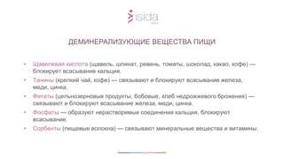 • Щавелевая кислота (щавель, шпинат, ревень, томаты, шоколад, какао, кофе) —
блокирует всасывание кальция.
• Танины (крепкий чай, кофе) — связывают и блокируют всасывание железа,
меди, цинка.
• Фитаты (цельнозерновые продукты, бобовые, хлеб недрожжевого брожения) —
связывают и блокируют всасывание железа, меди, цинка.
• Фосфаты — образуют нерастворимые соединения кальция, блокируют
всасывание.
• Сорбенты (пищевые волокна) — связывают минеральные вещества и витамины.
ДЕМИНЕРАЛИЗУЮЩИЕ ВЕЩЕСТВА ПИЩИ
 
