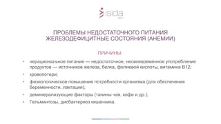 ПРИЧИНЫ:
• нерациональное питание — недостаточное, несвоевременное употребление
продуктов — источников железа, белка, фолиевой кислоты, витамина В12;
• кровопотери;
• физиологическое повышение потребности организма (для обеспечения
беременности, лактации);
• деминерализующие факторы (танины чая, кофе и др.);
• Гельминтозы, дисбактериоз кишечника.
ПРОБЛЕМЫ НЕДОСТАТОЧНОГО ПИТАНИЯ
ЖЕЛЕЗОДЕФИЦИТНЫЕ СОСТОЯНИЯ (АНЕМИИ)
 