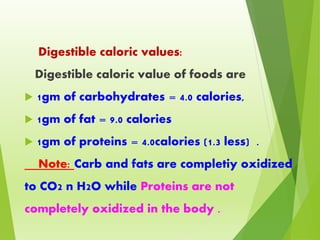Digestible caloric values:
Digestible caloric value of foods are
 1gm of carbohydrates = 4.0 calories,
 1gm of fat = 9.0 calories
 1gm of proteins = 4.0calories (1.3 less) .
Note: Carb and fats are completiy oxidized
to CO2 n H2O while Proteins are not
completely oxidized in the body .
 