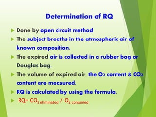 Done by open circuit method
 The subject breaths in the atmospheric air of
known composition.
 The expired air is collected in a rubber bag or
Douglas bag.
 The volume of expired air, the O2 content & CO2
content are measured.
 RQ is calculated by using the formula,
 RQ= CO2 eliminated / O2 consumed
 