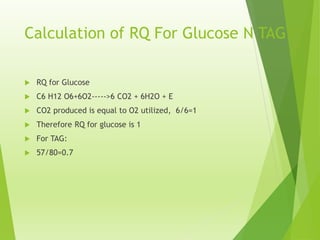 Calculation of RQ For Glucose N TAG
 RQ for Glucose
 C6 H12 O6+6O2----->6 CO2 + 6H2O + E
 CO2 produced is equal to O2 utilized, 6/6=1
 Therefore RQ for glucose is 1
 For TAG:
 57/80=0.7
 