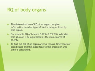RQ of body organs
 The determination of RQ of an organ can give
information on what type of fuel is being utilized by
that organ.
 For example RQ of brain is 0.97 to 0.99:This indicates
that glucose is being utilized as the main source of
energy.
 To find out RQ of an organ Arterio-venous differences of
blood gases and the blood flow to the organ per unit
time is calculated.
 