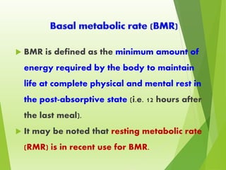  BMR is defined as the minimum amount of
energy required by the body to maintain
life at complete physical and mental rest in
the post-absorptive state (i.e. 12 hours after
the last meal).
 It may be noted that resting metabolic rate
(RMR) is in recent use for BMR.
 