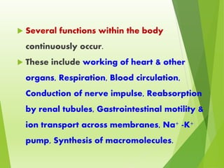 Several functions within the body
continuously occur.
 These include working of heart & other
organs, Respiration, Blood circulation,
Conduction of nerve impulse, Reabsorption
by renal tubules, Gastrointestinal motility &
ion transport across membranes, Na+ -K+
pump, Synthesis of macromolecules.
 
