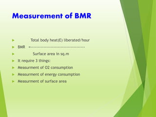 Measurement of BMR
 Total body heat(E) liberated/hour
 BMR =--------------------------------------
 Surface area in sq.m
 It require 3 things:
 Measurment of O2 consumption
 Measurment of energy consumption
 Measurment of surface area
 