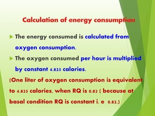  The energy consumed is calculated from
oxygen consumption.
 The oxygen consumed per hour is multiplied
by constant 4.825 calories.
(One liter of oxygen consumption is equivalent
to 4.825 calories, when RQ is 0.82 ( because at
basal condition RQ is constant i. e 0.82.)
 