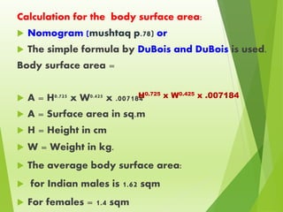 Calculation for the body surface area:
 Nomogram (mushtaq p.78) or
 The simple formula by DuBois and DuBois is used.
Body surface area =
 A = H0.725 x W0.425 x .007184
 A = Surface area in sq.m
 H = Height in cm
 W = Weight in kg.
 The average body surface area:
 for Indian males is 1.62 sqm
 For females = 1.4 sqm
H0.725 x W0.425 x .007184
 