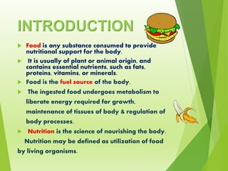 INTRODUCTION
 Food is any substance consumed to provide
nutritional support for the body.
 It is usually of plant or animal origin, and
contains essential nutrients, such as fats,
proteins, vitamins, or minerals.
 Food is the fuel source of the body.
 The ingested food undergoes metabolism to
liberate energy required for growth,
maintenance of tissues of body & regulation of
body processes.
 Nutrition is the science of nourishing the body.
Nutrition may be defined as utilization of food
by living organisms.
 