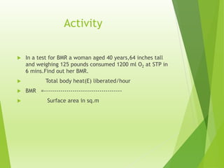 Activity
 In a test for BMR a woman aged 40 years,64 inches tall
and weighing 125 pounds consumed 1200 ml O2 at STP in
6 mins.Find out her BMR.
 Total body heat(E) liberated/hour
 BMR =--------------------------------------
 Surface area in sq.m
 