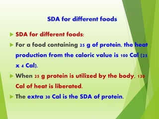  SDA for different foods:
 For a food containing 25 g of protein, the heat
production from the caloric value is 100 Cal (25
x 4 Cal).
 When 25 g protein is utilized by the body, 130
Cal of heat is liberated.
 The extra 30 Cal is the SDA of protein.
 